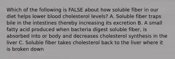 Which of the following is FALSE about how soluble fiber in our diet helps lower blood cholesterol levels? A. Soluble fiber traps bile in the intestines thereby increasing its excretion B. A small fatty acid produced when bacteria digest soluble fiber, is absorbed into or body and decreases cholesterol synthesis in the liver C. Soluble fiber takes cholesterol back to the liver where it is broken down