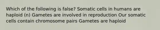 Which of the following is false? Somatic cells in humans are haploid (n) Gametes are involved in reproduction Our somatic cells contain chromosome pairs Gametes are haploid