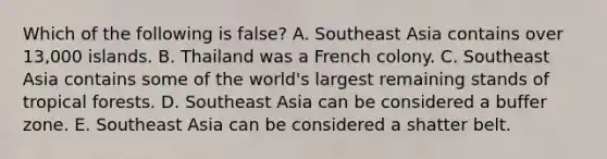 Which of the following is false? A. Southeast Asia contains over 13,000 islands. B. Thailand was a French colony. C. Southeast Asia contains some of the world's largest remaining stands of tropical forests. D. Southeast Asia can be considered a buffer zone. E. Southeast Asia can be considered a shatter belt.