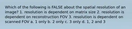 Which of the following is FALSE about the spatial resolution of an image? 1. resolution is dependent on matrix size 2. resolution is dependent on reconstruction FOV 3. resolution is dependent on scanned FOV a. 1 only b. 2 only c. 3 only d. 1, 2 and 3