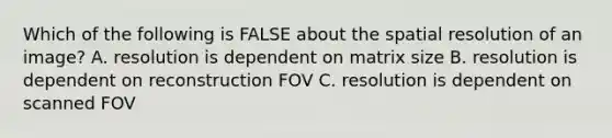 Which of the following is FALSE about the spatial resolution of an image? A. resolution is dependent on matrix size B. resolution is dependent on reconstruction FOV C. resolution is dependent on scanned FOV