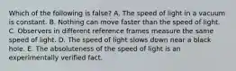 Which of the following is false? A. The speed of light in a vacuum is constant. B. Nothing can move faster than the speed of light. C. Observers in different reference frames measure the same speed of light. D. The speed of light slows down near a black hole. E. The absoluteness of the speed of light is an experimentally verified fact.