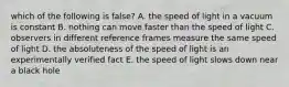 which of the following is false? A. the speed of light in a vacuum is constant B. nothing can move faster than the speed of light C. observers in different reference frames measure the same speed of light D. the absoluteness of the speed of light is an experimentally verified fact E. the speed of light slows down near a black hole