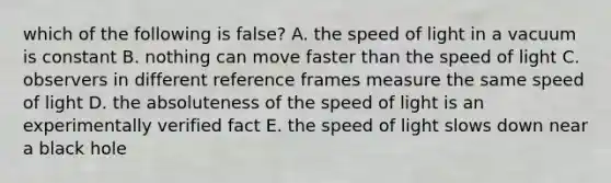 which of the following is false? A. the speed of light in a vacuum is constant B. nothing can move faster than the speed of light C. observers in different reference frames measure the same speed of light D. the absoluteness of the speed of light is an experimentally verified fact E. the speed of light slows down near a black hole