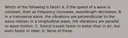 Which of the following is false? A. If the speed of a wave is constant, then as frequency increases, wavelength decreases. B. In a transverse wave, the vibrations are perpendicular to the wave motion; in a longitudinal wave, the vibrations are parallel to wave motion. C. Sound travels faster in water than in air, but even faster in steel. D. None of these.