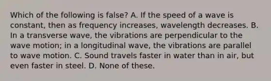 Which of the following is false? A. If the speed of a wave is constant, then as frequency increases, wavelength decreases. B. In a transverse wave, the vibrations are perpendicular to the <a href='https://www.questionai.com/knowledge/kpc8YLKZxg-wave-motion' class='anchor-knowledge'>wave motion</a>; in a longitudinal wave, the vibrations are parallel to wave motion. C. Sound travels faster in water than in air, but even faster in steel. D. None of these.