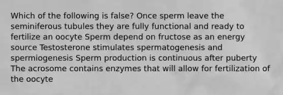 Which of the following is false? Once sperm leave the seminiferous tubules they are fully functional and ready to fertilize an oocyte Sperm depend on fructose as an energy source Testosterone stimulates spermatogenesis and spermiogenesis Sperm production is continuous after puberty The acrosome contains enzymes that will allow for fertilization of the oocyte