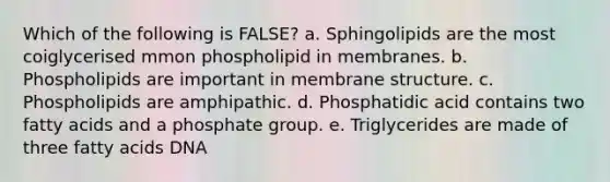 Which of the following is FALSE? a. Sphingolipids are the most coiglycerised mmon phospholipid in membranes. b. Phospholipids are important in <a href='https://www.questionai.com/knowledge/kQrQbopr52-membrane-structure' class='anchor-knowledge'>membrane structure</a>. c. Phospholipids are amphipathic. d. Phosphatidic acid contains two fatty acids and a phosphate group. e. Triglycerides are made of three fatty acids DNA