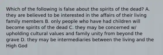 Which of the following is false about the spirits of the dead? A. they are believed to be interested in the affairs of their living family members B. only people who have had children will become spirits of the dead C. they may be concerned w/ upholding <a href='https://www.questionai.com/knowledge/kyz76nVU9o-cultural-values' class='anchor-knowledge'>cultural values</a> and family unity from beyond the grave D. they may be intermediaries between the living and the High God