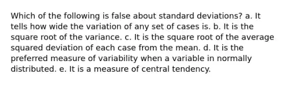 Which of the following is false about standard deviations? a. It tells how wide the variation of any set of cases is. b. It is the square root of the variance. c. It is the square root of the average squared deviation of each case from the mean. d. It is the preferred measure of variability when a variable in normally distributed. e. It is a measure of central tendency.