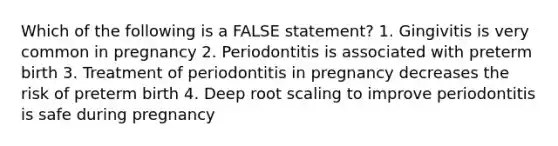 Which of the following is a FALSE statement? 1. Gingivitis is very common in pregnancy 2. Periodontitis is associated with preterm birth 3. Treatment of periodontitis in pregnancy decreases the risk of preterm birth 4. Deep root scaling to improve periodontitis is safe during pregnancy