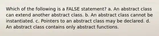 Which of the following is a FALSE statement? a. An abstract class can extend another abstract class. b. An abstract class cannot be instantiated. c. Pointers to an abstract class may be declared. d. An abstract class contains only abstract functions.