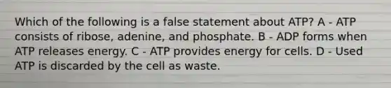 Which of the following is a false statement about ATP? A - ATP consists of ribose, adenine, and phosphate. B - ADP forms when ATP releases energy. C - ATP provides energy for cells. D - Used ATP is discarded by the cell as waste.