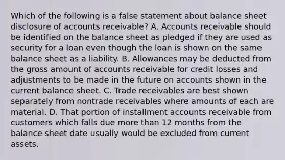 Which of the following is a false statement about balance sheet disclosure of accounts receivable? A. Accounts receivable should be identified on the balance sheet as pledged if they are used as security for a loan even though the loan is shown on the same balance sheet as a liability. B. Allowances may be deducted from the gross amount of accounts receivable for credit losses and adjustments to be made in the future on accounts shown in the current balance sheet. C. Trade receivables are best shown separately from nontrade receivables where amounts of each are material. D. That portion of installment accounts receivable from customers which falls due more than 12 months from the balance sheet date usually would be excluded from current assets.