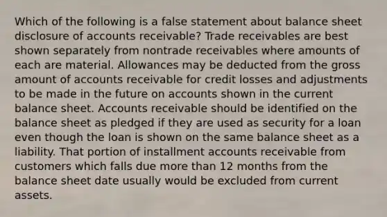 Which of the following is a false statement about balance sheet disclosure of accounts receivable? Trade receivables are best shown separately from nontrade receivables where amounts of each are material. Allowances may be deducted from the gross amount of accounts receivable for credit losses and adjustments to be made in the future on accounts shown in the current balance sheet. Accounts receivable should be identified on the balance sheet as pledged if they are used as security for a loan even though the loan is shown on the same balance sheet as a liability. That portion of installment accounts receivable from customers which falls due more than 12 months from the balance sheet date usually would be excluded from current assets.