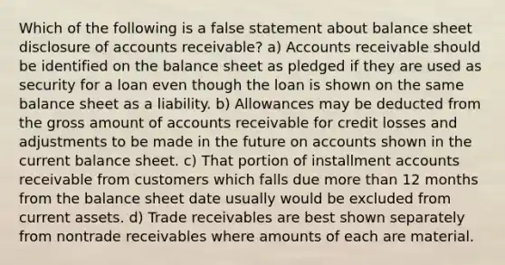 Which of the following is a false statement about balance sheet disclosure of accounts receivable? a) Accounts receivable should be identified on the balance sheet as pledged if they are used as security for a loan even though the loan is shown on the same balance sheet as a liability. b) Allowances may be deducted from the gross amount of accounts receivable for credit losses and adjustments to be made in the future on accounts shown in the current balance sheet. c) That portion of installment accounts receivable from customers which falls due more than 12 months from the balance sheet date usually would be excluded from current assets. d) Trade receivables are best shown separately from nontrade receivables where amounts of each are material.