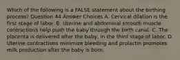 Which of the following is a FALSE statement about the birthing process? Question 44 Answer Choices A. Cervical dilation is the first stage of labor. B. Uterine and abdominal smooth muscle contractions help push the baby through the birth canal. C. The placenta is delivered after the baby, in the third stage of labor. D. Uterine contractions minimize bleeding and prolactin promotes milk production after the baby is born.