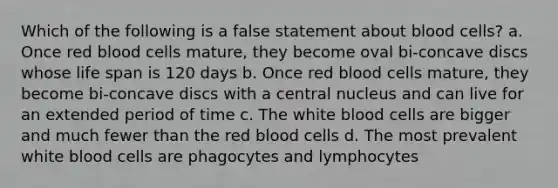 Which of the following is a false statement about blood cells? a. Once red blood cells mature, they become oval bi-concave discs whose life span is 120 days b. Once red blood cells mature, they become bi-concave discs with a central nucleus and can live for an extended period of time c. The white blood cells are bigger and much fewer than the red blood cells d. The most prevalent white blood cells are phagocytes and lymphocytes