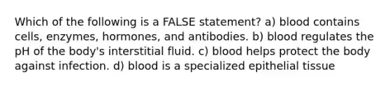 Which of the following is a FALSE statement? a) blood contains cells, enzymes, hormones, and antibodies. b) blood regulates the pH of the body's interstitial fluid. c) blood helps protect the body against infection. d) blood is a specialized epithelial tissue