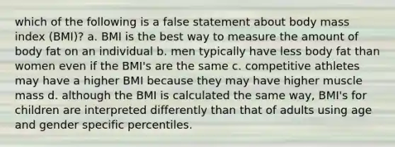 which of the following is a false statement about body mass index (BMI)? a. BMI is the best way to measure the amount of body fat on an individual b. men typically have less body fat than women even if the BMI's are the same c. competitive athletes may have a higher BMI because they may have higher muscle mass d. although the BMI is calculated the same way, BMI's for children are interpreted differently than that of adults using age and gender specific percentiles.