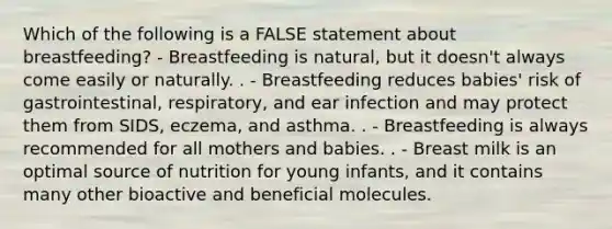 Which of the following is a FALSE statement about breastfeeding? - Breastfeeding is natural, but it doesn't always come easily or naturally. . - Breastfeeding reduces babies' risk of gastrointestinal, respiratory, and ear infection and may protect them from SIDS, eczema, and asthma. . - Breastfeeding is always recommended for all mothers and babies. . - ​​​​​​​Breast milk is an optimal source of nutrition for young infants, and it contains many other bioactive and beneficial molecules.