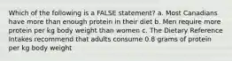 Which of the following is a FALSE statement? a. Most Canadians have more than enough protein in their diet b. Men require more protein per kg body weight than women c. The Dietary Reference Intakes recommend that adults consume 0.8 grams of protein per kg body weight