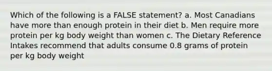 Which of the following is a FALSE statement? a. Most Canadians have more than enough protein in their diet b. Men require more protein per kg body weight than women c. The Dietary Reference Intakes recommend that adults consume 0.8 grams of protein per kg body weight