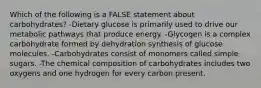 Which of the following is a FALSE statement about carbohydrates? -Dietary glucose is primarily used to drive our metabolic pathways that produce energy. -Glycogen is a complex carbohydrate formed by dehydration synthesis of glucose molecules. -Carbohydrates consist of monomers called simple sugars. -The chemical composition of carbohydrates includes two oxygens and one hydrogen for every carbon present.