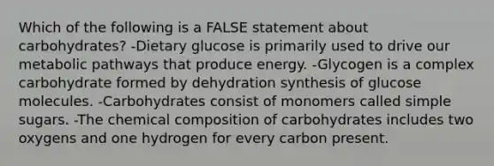 Which of the following is a FALSE statement about carbohydrates? -Dietary glucose is primarily used to drive our metabolic pathways that produce energy. -Glycogen is a complex carbohydrate formed by dehydration synthesis of glucose molecules. -Carbohydrates consist of monomers called simple sugars. -The chemical composition of carbohydrates includes two oxygens and one hydrogen for every carbon present.