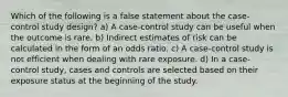 Which of the following is a false statement about the case-control study design? a) A case-control study can be useful when the outcome is rare. b) Indirect estimates of risk can be calculated in the form of an odds ratio. c) A case-control study is not efficient when dealing with rare exposure. d) In a case-control study, cases and controls are selected based on their exposure status at the beginning of the study.