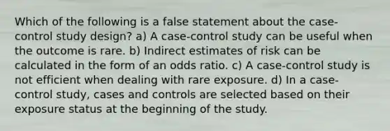 Which of the following is a false statement about the case-control study design? a) A case-control study can be useful when the outcome is rare. b) Indirect estimates of risk can be calculated in the form of an odds ratio. c) A case-control study is not efficient when dealing with rare exposure. d) In a case-control study, cases and controls are selected based on their exposure status at the beginning of the study.