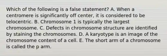 Which of the following is a false statement? A. When a centromere is significantly off center, it is considered to be telocentric. B. Chromosome 1 is typically the largest chromosome. C. Defects in chromosome structure are identified by staining the chromosomes. D. A karyotype is an image of the chromosome content of a cell. E. The short arm of a chromosome is called the p arm.