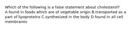 Which of the following is a false statement about cholesterol? A.found in foods which are of vegetable origin B.transported as a part of lipoproteins C.synthesized in the body D.found in all cell membranes