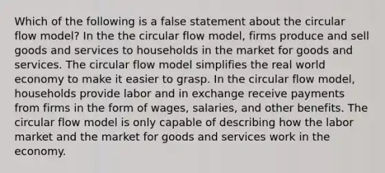 Which of the following is a false statement about the circular flow model? In the the circular flow model, firms produce and sell goods and services to households in the market for goods and services. The circular flow model simplifies the real world economy to make it easier to grasp. In the circular flow model, households provide labor and in exchange receive payments from firms in the form of wages, salaries, and other benefits. The circular flow model is only capable of describing how the labor market and the market for goods and services work in the economy.