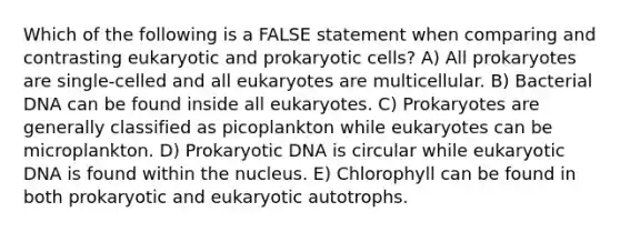 Which of the following is a FALSE statement when comparing and contrasting eukaryotic and prokaryotic cells? A) All prokaryotes are single-celled and all eukaryotes are multicellular. B) Bacterial DNA can be found inside all eukaryotes. C) Prokaryotes are generally classified as picoplankton while eukaryotes can be microplankton. D) Prokaryotic DNA is circular while eukaryotic DNA is found within the nucleus. E) Chlorophyll can be found in both prokaryotic and eukaryotic autotrophs.