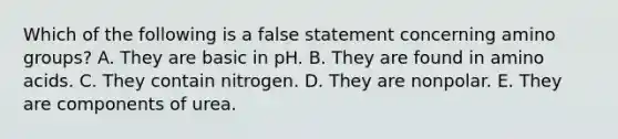 Which of the following is a false statement concerning amino groups? A. They are basic in pH. B. They are found in <a href='https://www.questionai.com/knowledge/k9gb720LCl-amino-acids' class='anchor-knowledge'>amino acids</a>. C. They contain nitrogen. D. They are nonpolar. E. They are components of urea.