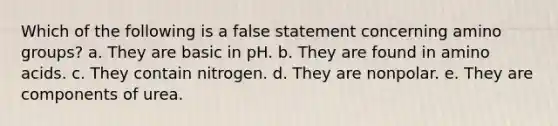 Which of the following is a false statement concerning amino groups? a. They are basic in pH. b. They are found in amino acids. c. They contain nitrogen. d. They are nonpolar. e. They are components of urea.