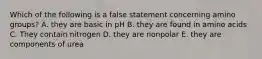 Which of the following is a false statement concerning amino groups? A. they are basic in pH B. they are found in amino acids C. They contain nitrogen D. they are nonpolar E. they are components of urea