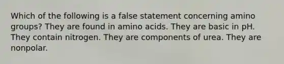 Which of the following is a false statement concerning amino groups? They are found in <a href='https://www.questionai.com/knowledge/k9gb720LCl-amino-acids' class='anchor-knowledge'>amino acids</a>. They are basic in pH. They contain nitrogen. They are components of urea. They are nonpolar.