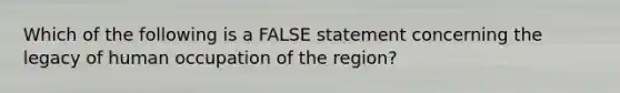 Which of the following is a FALSE statement concerning the legacy of human occupation of the region?