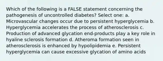 Which of the following is a FALSE statement concerning the pathogenesis of uncontrolled diabetes? Select one: a. Microvascular changes occur due to persistent hyperglycemia b. Hyperglycemia accelerates the process of atherosclerosis c. Production of advanced glycation end-products play a key role in hyaline sclerosis formation d. Atheroma formation seen in atherosclerosis is enhanced by hypolipidemia e. Persistent hyperglycemia can cause excessive glycation of amino acids