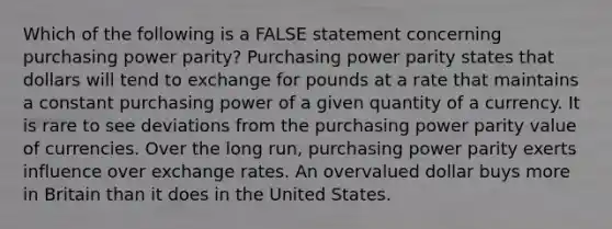 Which of the following is a FALSE statement concerning purchasing power parity? Purchasing power parity states that dollars will tend to exchange for pounds at a rate that maintains a constant purchasing power of a given quantity of a currency. It is rare to see deviations from the purchasing power parity value of currencies. Over the long run, purchasing power parity exerts influence over exchange rates. An overvalued dollar buys more in Britain than it does in the United States.