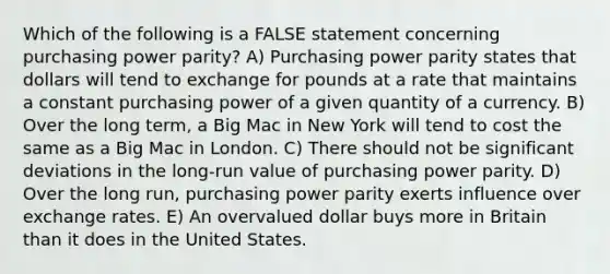 Which of the following is a FALSE statement concerning purchasing power parity? A) Purchasing power parity states that dollars will tend to exchange for pounds at a rate that maintains a constant purchasing power of a given quantity of a currency. B) Over the long term, a Big Mac in New York will tend to cost the same as a Big Mac in London. C) There should not be significant deviations in the long-run value of purchasing power parity. D) Over the long run, purchasing power parity exerts influence over exchange rates. E) An overvalued dollar buys more in Britain than it does in the United States.