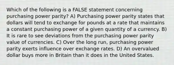 Which of the following is a FALSE statement concerning purchasing power parity? A) Purchasing power parity states that dollars will tend to exchange for pounds at a rate that maintains a constant purchasing power of a given quantity of a currency. B) It is rare to see deviations from the purchasing power parity value of currencies. C) Over the long run, purchasing power parity exerts influence over exchange rates. D) An overvalued dollar buys more in Britain than it does in the United States.