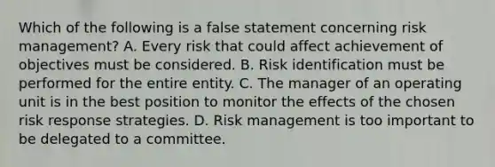 Which of the following is a false statement concerning risk management? A. Every risk that could affect achievement of objectives must be considered. B. Risk identification must be performed for the entire entity. C. The manager of an operating unit is in the best position to monitor the effects of the chosen risk response strategies. D. Risk management is too important to be delegated to a committee.