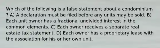 Which of the following is a false statement about a condominium ? A) A declaration must be filed before any units may be sold. B) Each unit owner has a fractional undivided interest in the common elements. C) Each owner receives a separate real estate tax statement. D) Each owner has a proprietary lease with the association for his or her own unit.