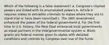 Which of the following is a false statement? a. Congress's implied powers are linked with its enumerated powers b. Article 4 requires states to extradite criminals to states where they are to stand trial or have been convicted c. The 16th amendment enhanced the power of the federal government d. For the first time in U.S. history, the New Deal embraced local governments as equal partners in the intergovernmental system e. Block grants are federal monies given to states with detailed conditions and controls by Congress over use of the funds