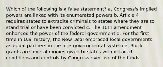 Which of the following is a false statement? a. Congress's implied powers are linked with its enumerated powers b. Article 4 requires states to extradite criminals to states where they are to stand trial or have been convicted c. The 16th amendment enhanced the power of the federal government d. For the first time in U.S. history, the New Deal embraced local governments as equal partners in the intergovernmental system e. Block grants are federal monies given to states with detailed conditions and controls by Congress over use of the funds