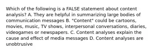 Which of the following is a FALSE statement about content analysis? A. They are helpful in summarizing large bodies of communication messages B. "Content" could be cartoons, movies, music, TV shows, interpersonal conversations, diaries, videogames or newspapers. C. Content analyses explain the <a href='https://www.questionai.com/knowledge/kRJV8xGm2O-cause-and-effect' class='anchor-knowledge'>cause and effect</a> of media messages D. Content analyses are unobtrusive