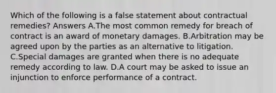 Which of the following is a false statement about contractual remedies? Answers A.The most common remedy for breach of contract is an award of monetary damages. B.Arbitration may be agreed upon by the parties as an alternative to litigation. C.Special damages are granted when there is no adequate remedy according to law. D.A court may be asked to issue an injunction to enforce performance of a contract.